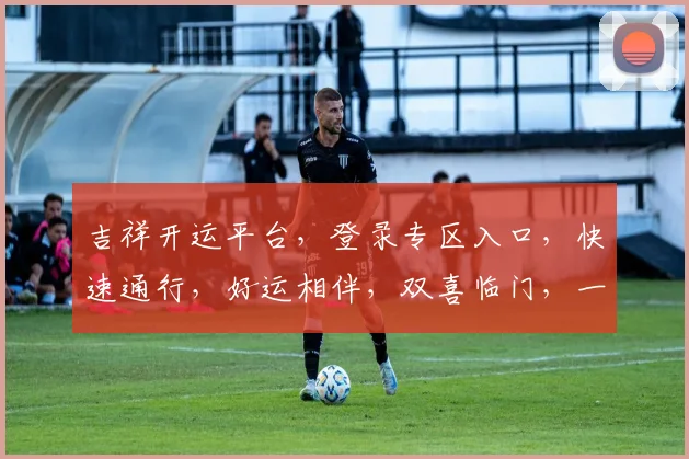 吉祥开运平台，登录专区入口，快速通行，好运相伴，双喜临门，一键登录