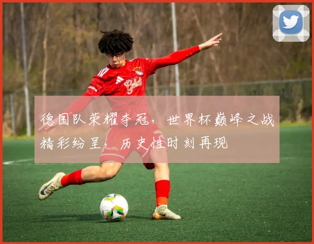 德国队荣耀夺冠，世界杯巅峰之战精彩纷呈，历史性时刻再现