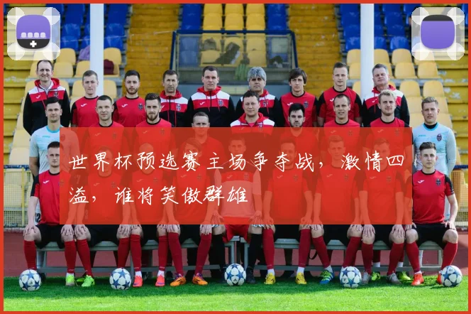 世界杯预选赛主场争夺战，激情四溢，谁将笑傲群雄