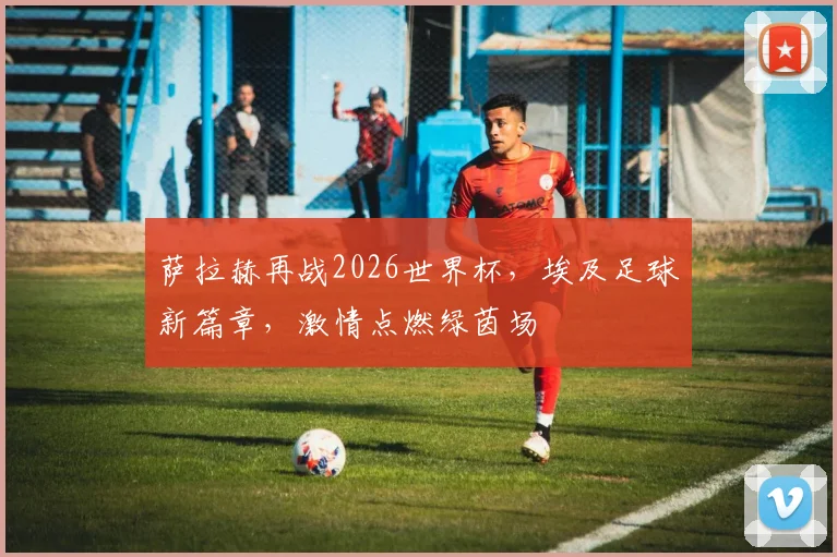萨拉赫再战2026世界杯，埃及足球新篇章，激情点燃绿茵场