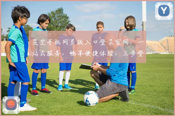 星空手机网页版入口登录官网，一站式服务，畅享便捷体验，三步登录，尊享尊贵