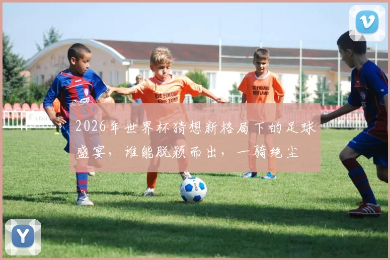 2026年世界杯猜想新格局下的足球盛宴，谁能脱颖而出，一骑绝尘