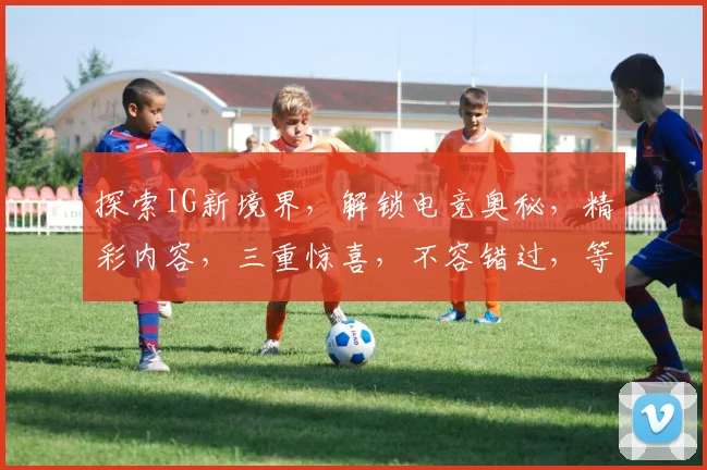 探索IG新境界，解锁电竞奥秘，精彩内容，三重惊喜，不容错过，等你来体验